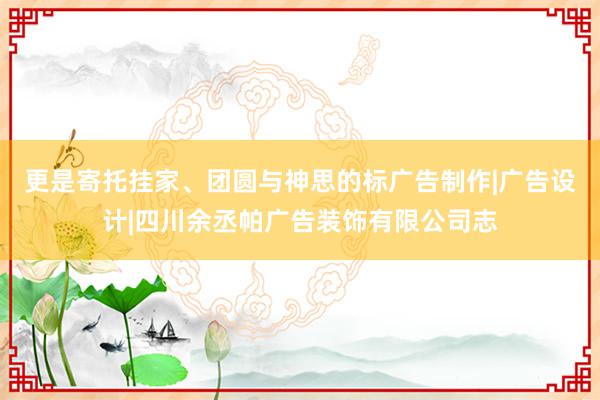 更是寄托挂家、团圆与神思的标广告制作|广告设计|四川余丞帕广告装饰有限公司志